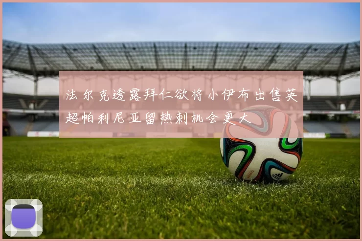 法尔克透露拜仁欲将小伊布出售英超帕利尼亚留热刺机会更大