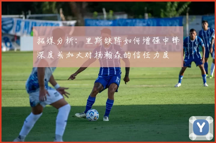拓媒分析：里斯缺阵如何增强中锋深度或加大对杨瀚森的信任力度