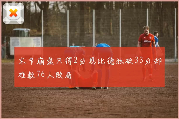 末节崩盘只得2分恩比德独砍33分却难救76人败局