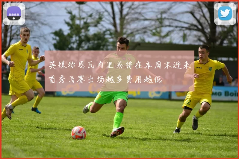英媒称恩瓦内里或将在本周末迎来首秀马赛出场越多费用越低