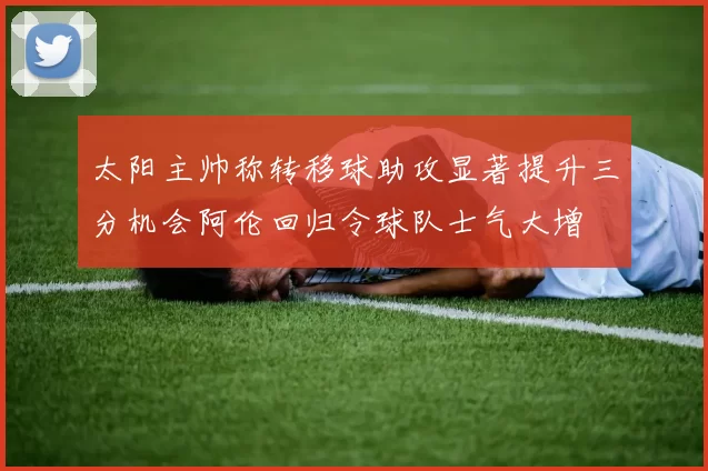 太阳主帅称转移球助攻显著提升三分机会阿伦回归令球队士气大增