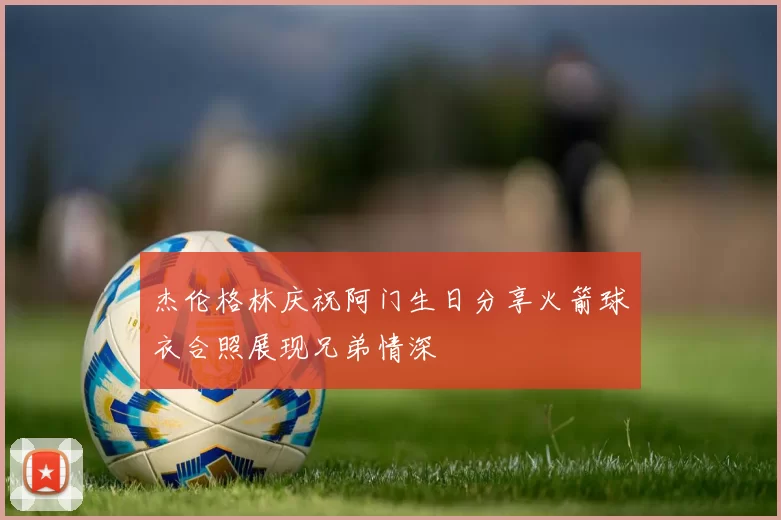 杰伦格林庆祝阿门生日分享火箭球衣合照展现兄弟情深