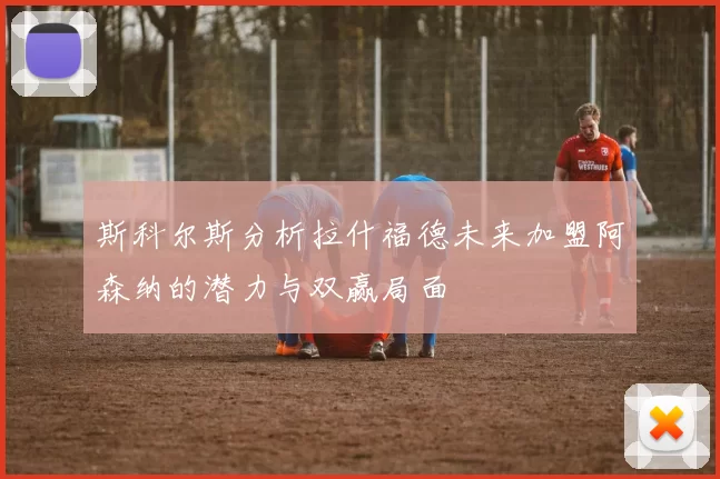 斯科尔斯分析拉什福德未来加盟阿森纳的潜力与双赢局面