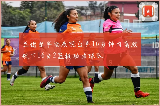 兰德尔半场表现出色16分钟内高效砍下16分2篮板助力球队