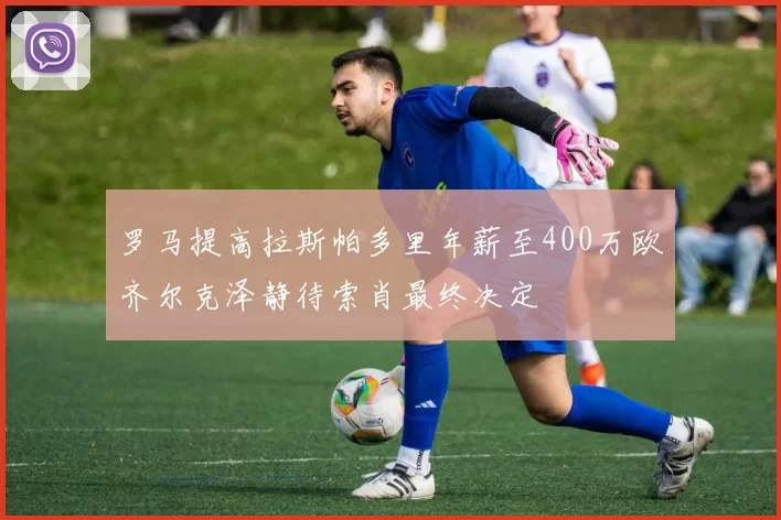 罗马提高拉斯帕多里年薪至400万欧齐尔克泽静待索肖最终决定