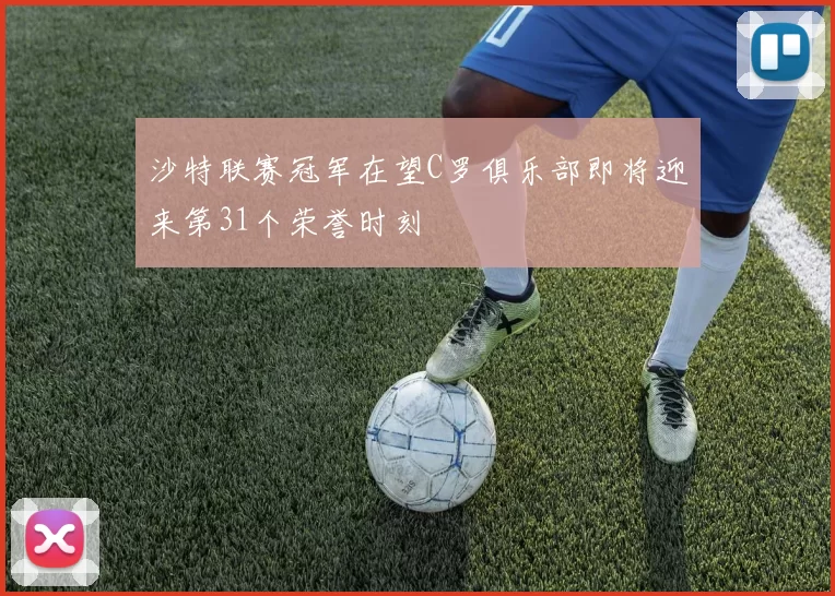 沙特联赛冠军在望C罗俱乐部即将迎来第31个荣誉时刻